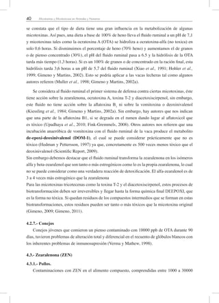 40 Micotoxinas y Micotoxicosis en Animales y Humanos
se constata que el tipo de dieta tiene una gran influencia en la metabolización de algunas
micotoxinas. Así pues, una dieta a base de 100% de heno lleva el fluido ruminal a un pH de 7,1
y micotoxinas tales como la ocratoxina A (OTA) se hidroliza a ocratoxina-alfa (no toxica) en
solo 0,6 horas. Si disminuimos el porcentaje de heno (70% heno) y aumentamos el de granos
o de pienso concentrado (30%), el pH del fluido ruminal pasa a 6.5 y la hidrólisis de la OTA
tarda más tiempo (1,3 horas). Si es un 100% de granos o de concentrado en la ración final, esta
hidrólisis tarda 3,6 horas a un pH de 5,7 del fluido ruminal (Xiao et al., 1991; Hohler et al.,
1999; Gimeno y Martins, 2002). Esto se podría aplicar a las vacas lecheras tal como algunos
autores refieren (Muller et al., 1998; Gimeno y Martins, 2002a).
Se considera al fluido ruminal el primer sistema de defensa contra ciertas micotoxinas, éste
tiene acción sobre la zearalenona, ocratoxina A, toxina T-2 y diacetoxiscirpenol, sin embargo,
este fluido no tiene acción sobre la aflatoxina B1
ni sobre la vomitoxina o deoxinivalenol
(Kiessling et al., 1984; Gimeno y Martins, 2002a). Sin embargo, hay autores que nos indican
que una parte de la aflatoxina B1, si se degrada en el rumen dando lugar al aflatoxicol que
es tóxico (Upadhaya et al., 2010; Fink-Gremmels, 2008). Otros autores nos refieren que una
incubación anaeróbica de vomitoxina con el fluido ruminal de la vaca produce el metabolito
de-epoxi-deoxinivalenol (DOM-1), el cual se puede considerar prácticamente que no es
tóxico (Hedman y Pettersson, 1997) ya que, concretamente es 500 veces menos tóxico que el
deoxinivalenol (Scientific Report, 2009).
Sin embargo debemos destacar que el fluido ruminal transforma la zearalenona en los isómeros
alfa y beta-zearalenol que son tanto o más estrogénicos como lo es la propia zearalenona, lo cual
no se puede considerar como una verdadera reacción de detoxificación. El alfa-zearalenol es de
3 a 4 veces más estrogénico que la zearalenona
Para las micotoxinas tricotecenas como la toxina T-2 y el diacetoxiscirpenol, estos procesos de
biotransformación deben ser irreversibles y llegar hasta la forma química final DEEPOXI, que
es la forma no tóxica. Si quedan residuos de los compuestos intermedios que se forman en estas
biotransformaciones, estos residuos pueden ser tanto o más tóxicos que la micotoxina original
(Gimeno, 2009; Gimeno, 2011).
4.2.7.- Conejos
Conejos jóvenes que comieron un pienso contaminado con 10000 ppb de OTA durante 90
días, tuvieron problemas de alteración total y diferencial en el recuento de glóbulos blancos con
los inherentes problemas de inmunosupresión (Verma y Mathew, 1998).
4.3.- Zearalenona (ZEN)
4.3.1.- Pollos.
Contaminaciones con ZEN en el alimento compuesto, comprendidas entre 1000 a 30000
 