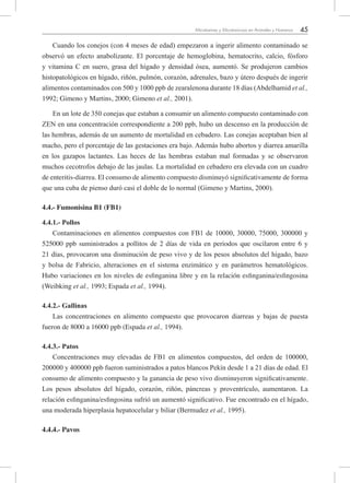 45Micotoxinas y Micotoxicosis en Animales y Humanos
Cuando los conejos (con 4 meses de edad) empezaron a ingerir alimento contaminado se
observó un efecto anabolizante. El porcentaje de hemoglobina, hematocrito, calcio, fósforo
y vitamina C en suero, grasa del hígado y densidad ósea, aumentó. Se produjeron cambios
histopatológicos en hígado, riñón, pulmón, corazón, adrenales, bazo y útero después de ingerir
alimentos contaminados con 500 y 1000 ppb de zearalenona durante 18 días (Abdelhamid et al.,
1992; Gimeno y Martins, 2000; Gimeno et al., 2001).
En un lote de 350 conejas que estaban a consumir un alimento compuesto contaminado con
ZEN en una concentración correspondiente a 200 ppb, hubo un descenso en la producción de
las hembras, además de un aumento de mortalidad en cebadero. Las conejas aceptaban bien al
macho, pero el porcentaje de las gestaciones era bajo. Además hubo abortos y diarrea amarilla
en los gazapos lactantes. Las heces de las hembras estaban mal formadas y se observaron
muchos cecotrofos debajo de las jaulas. La mortalidad en cebadero era elevada con un cuadro
de enteritis-diarrea. El consumo de alimento compuesto disminuyó significativamente de forma
que una cuba de pienso duró casi el doble de lo normal (Gimeno y Martins, 2000).
4.4.- Fumonisina B1 (FB1)   
4.4.1.- Pollos
Contaminaciones en alimentos compuestos con FB1 de 10000, 30000, 75000, 300000 y
525000 ppb suministrados a pollitos de 2 días de vida en periodos que oscilaron entre 6 y
21 días, provocaron una disminución de peso vivo y de los pesos absolutos del hígado, bazo
y bolsa de Fabricio, alteraciones en el sistema enzimático y en parámetros hematológicos.
Hubo variaciones en los niveles de esfinganina libre y en la relación esfinganina/esfingosina
(Weibking et al., 1993; Espada et al., 1994).
4.4.2.- Gallinas
Las concentraciones en alimento compuesto que provocaron diarreas y bajas de puesta
fueron de 8000 a 16000 ppb (Espada et al., 1994).
4.4.3.- Patos
Concentraciones muy elevadas de FB1 en alimentos compuestos, del orden de 100000,
200000 y 400000 ppb fueron suministrados a patos blancos Pekín desde 1 a 21 días de edad. El
consumo de alimento compuesto y la ganancia de peso vivo disminuyeron significativamente.
Los pesos absolutos del hígado, corazón, riñón, páncreas y proventrículo, aumentaron. La
relación esfinganina/esfingosina sufrió un aumentó significativo. Fue encontrado en el hígado,
una moderada hiperplasia hepatocelular y biliar (Bermudez et al., 1995).
4.4.4.- Pavos
 
