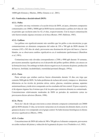 48 Micotoxinas y Micotoxicosis en Animales y Humanos
16000 ppb (Gimeno y Martins, 2000a; Gimeno et al., 2001).
4.5.- Vomitoxina o deoxinivalenol (DON)
4.5.1.- Pollos
Los pollos son muy resistentes a la acción tóxica de DON, así pues, alimentos compuestos
contaminados con 15000 y 50000 ppb de DON fueron suministrados a pollitos de 6 días de vida
en periodos que oscilaron entre los 42 y 6 días, respectivamente. Con la mayor contaminación
solo fueron notadas algunas erosiones en la boca (Romer, 1983; Halloran, 1983).
4.5.2.- Gallinas
Las gallinas son significativamente más sensibles que los pollos a esta micotoxina ya que
contaminaciones en alimentos compuestos del orden de 350 a 700 ppb de DON durante 10
semanas (192 a 262 días de edad), provocaron una disminución del peso del huevo y huevos
blandos, no se observaron cambios significativos en el rendimiento (performance) (Hamilton
et al.,1981).
Contaminaciones más elevadas correspondientes a 2500 y 4900 ppb durante 10 semanas,
provocaron anomalías significativas en el desarrollo del pollito (pollitos débiles con atrasos en
la formación ósea). Sin embargo no hubo efectos negativos en el consumo de pienso, producción
de huevos, fertilidad, incubabilidad y mortalidad perinatal (Bergsjo, 1993a).
4.5.3.- Patos
Patos salvajes que estaban cautivos fueron alimentados durante 14 días con trigo que
contenía 5800 ppb de DON. No hubo problemas de rechazo del cereal y tampoco se detectaron
diferencias en los niveles de proteína sérica, calcio, glucosa, creatinina quinasa, aspartato
aminotransferasa y ácido úrico comparado con los resultados del lote control. El peso corporal y
el de algunos órganos fue el mismo que el de los patos que comieron alimento no contaminado.
Concentraciones relativamente moderadas de DON en periodos de suministro cortos no
provocaron efectos adversos (Boston, 1996).
4.5.4.- Pavos
Pavos de 1 día de vida que estuvieron a comer alimento compuesto contaminado con 20000
ppb de DON durante 21 días, no tuvieron variaciones en el consumo de alimento diario, ni en la
ganancia de peso vivo comparado con el grupo control. No hubo lesiones histológicas ni efectos
adversos significativos (Morris, 1999).
4.5.5.- Cerdos
Concentraciones de DON del orden de 300 a 700 ppb en el alimento compuesto, provocaron
en cerdos rechazo del pienso y reducción de la ganancia de peso vivo (Trenholm et al.,1983).
 