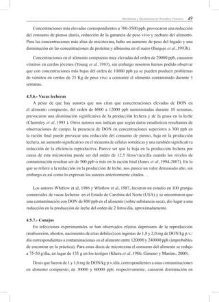 49Micotoxinas y Micotoxicosis en Animales y Humanos
Concentraciones más elevadas correspondientes a 700-3500 ppb, provocaron una reducción
del consumo de pienso diario, reducción de la ganancia de peso vivo y rechazo del alimento.
Para las concentraciones más altas de micotoxina, hubo un aumento de peso del hígado y una
disminución en las concentraciones de proteína y albúmina en el suero (Bergsjo et al.,1993b).
Concentraciones en el alimento compuesto muy elevadas del orden de 20000 ppb, causaron
vómitos en cerdos jóvenes (Young et al.,1983), sin embargo nosotros hemos podido observar
que con concentraciones más bajas del orden de 10000 ppb ya se pueden producir problemas
de vómitos en cerdos de 25 Kg de peso vivo a consumir el alimento contaminado durante 3
semanas.
4.5.6.- Vacas lecheras
A pesar de que hay autores que nos citan que concentraciones elevadas de DON en
el alimento compuesto, del orden de 6000 a 12000 ppb suministradas durante 10 semanas,
provocaron una disminución significativa de la producción lechera y de la grasa en la leche
(Charmley et al.,1993 ). Otros autores nos indican que según datos estadísticos resultantes de
observaciones de campo, la presencia de DON en concentraciones superiores a 300 ppb en
la ración final puede provocar una reducción del consumo de pienso, baja en la producción
lechera, un aumento significativo en el recuento de células somáticas y una también significativa
reducción de la eficiencia reproductiva. Parece ser que la baja en la producción lechera por
causa de esta micotoxina puede ser del orden de 12,5 litros/vaca/día cuando los niveles de
contaminación resultan ser de 500 ppb o más en la ración final (Jones et al.,1994-2007). En lo
que se refiere a la reducción en la producción de leche, nos parece un valor demasiado alto, sin
embargo es así como lo expresan los autores anteriormente citados. .
Los autores Whitlow et al, 1986 y Whitlow et al, 1987, hicieron un estudio en 100 granjas
comerciales de vacas lecheras en el Estado de Carolina del Norte (USA) y se encontraron que
una contaminación con DON de 800 ppb en el alimento (sobre substancia seca), dio lugar a una
reducción en la producción de leche del orden de 2 litros/día, aproximadamente.
4.5.7.- Conejos
En infecciones experimentales se han observados efectos depresores de la reproducción
(reabsorción, abortos, nacimiento de crías débiles) con ingestas de 1,8 y 2,0 mg de DON/kg p.v./
día correspondientes a contaminaciones en el alimento entre 120000 y 240000 ppb (improbables
de encontrar en la práctica). Para estas dosis de micotoxina el consumo del alimento se redujo
a 75-50 g/día, en lugar de 135 g en los testigos (Khera et al.,1986; Gimeno y Martins, 2000).
Dosis que fueron de 1 y 1,6 mg de DON/kg p.v./día, correspondientes a unas contaminaciones
en alimento compuesto, de 30000 y 60000 ppb, respectivamente, causaron disminución en
 