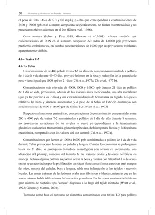 50 Micotoxinas y Micotoxicosis en Animales y Humanos
el peso del feto. Dosis de 0,3 y 0,6 mg/kg p.v./día que correspondían a contaminaciones de
7500 y 15000 ppb en el alimento compuesto, respectivamente, no fueron maternotóxicas y no
provocaron efectos adversos en el feto (Khera et al., 1986).
Otros autores (Lebas y Perez,1998; Gimeno et al.,2001), refieren también que
concentraciones de DON en el alimento compuesto del orden de 120000 ppb provocaron
problemas embrionarios, en cambio concentraciones de 10000 ppb no provocaron problemas
aparentemente visibles.
4.6.- Toxina T-2
4.6.1.- Pollos
Una contaminación de 400 ppb de toxina T-2 en alimento compuesto suministrado a pollitos
de 1 día de vida durante 49-63 días, provocó lesiones en la boca y reducción de la ganancia de
peso vivo al igual que 1000 ppb en 21 días (Chi et al.,1977a; Chi et al.,1977 b).
Contaminaciones más elevadas de 4000, 8000 y 16000 ppb durante 21 días en pollitos
de 1 día de vida, provocaron, además de las lesiones antes mencionadas, una alta mortalidad
(que ya fue patente a los 7 días) y una elevada incidencia de hematomas en hígado. Los pesos
relativos del bazo y páncreas aumentaron y el peso de la bolsa de Fabricio disminuyó con
concentraciones de 8000 y 16000 ppb de toxina T-2 (Wyatt et al., 1973).
Respecto a alteraciones enzimáticas, concentraciones de contaminación comprendidas entre
200 y 4000 ppb de toxina T-2 suministradas a pollitos de 1 día de vida durante 9 semanas,
no provocaron variaciones de los niveles en suero correspondientes a la transaminasa
glutámico oxalacetica, transaminasa glutámico piruvica, deshidrogenasa láctica y fosfoquinasa
creatininica, comparados con los valores del lote control (Chi et al., 1977a).
Contaminaciones que fueron de 1000 a 16000 ppb suministradas a pollitos de 1 día de vida
durante 7 días provocaron lesiones en paladar y lengua. Cuando los consumos se prolongaron
hasta los 21 días, se produjeron disturbios neurológicos con atrasos en crecimiento, una
alteración del plumaje, aumento del tamaño de las lesiones orales y lesiones necróticas en
molleja. Incluso algunos pollitos no podían cerrar la boca y comían con dificultad. Las lesiones
orales se caracterizaban por la proliferación de placas blanco amarillentas caseosas en el margen
del pico, mucosa del paladar, boca y lengua, había una inflamación de los tejidos y necrosis
locales. Las zonas externas de las lesiones orales eran fibrinosas y blandas, mientras que en las
zonas internas había infiltraciones de leucocitos granulares. En las zonas erosionadas había un
gran número de bacterias tipo "coccus" dispersas a lo largo del tejido afectado (Wyatt et al.,
1972; Gimeno y Martins, 2001).
Tomando como base el consumo de alimentos contaminados con toxina T-2 para pollitos
 