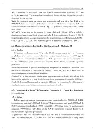 61Micotoxinas y Micotoxicosis en Animales y Humanos
DAS (contaminación individual), 2000 ppb de OTA (contaminación individual), 6000 ppb
de DAS+2000 ppb de OTA (contaminación conjunta), durante 19 días, fueron observados los
siguientes efectos adversos:
Todas las contaminaciones provocaron una disminución del peso vivo. Con DAS y con
DAS+OTA, hubo una reducción de la eficacia nutricional del alimento compuesto. Hubo una
significativa interacción antagonista entre OTA y DAS para ácido úrico y colesterol (Kubena
et al., 1994).
DAS+OTA, provocaron un incremento del peso relativo del hígado, riñón y molleja y
disminuyeron la concentración de la proteína total y de la hemoglobina en el suero. El 90% de
los pollitos presentaron lesiones orales para todas las contaminaciones (Kubena et al., 1994).
Con OTA y con OTA+DAS, hubo problemas graves de nefropatía (Kubena et al., 1994).
5.6.- Diacetoxiscirpenol, Aflatoxina B1,  Diacetoxiscirpenol + Aflatoxina B1
5.6.1.- Cerdos
De acuerdo con Harvey et al., 1991, cerdos híbridos en crecimiento de 10 a 14 semanas
de edad que estuvieron a consumir alimentos compuestos contaminados con 2000 ppb de
DAS (contaminación individual), 2500 ppb de AFB1 (contaminación individual), 2000 ppb
de DAS+2500 ppb de AFB1 (contaminación conjunta) durante 28 días, tuvieron los siguientes
problemas:
Hubo una disminución del peso vivo y de la ganancia de peso vivo con todas las contaminaciones
pero más acentuada con la contaminación conjunta. Con AFB1 y con AFB1+DAS, hubo un
aumento del peso relativo del hígado y del bazo.
Con la AFB1, se incrementaron los niveles de algunas enzimas en el suero al igual que de la
hemoglobina y disminuyó el nivel de nitrógeno ureico y la capacidad de captación del hierro.
Con DAS, disminuyó la capacidad de captación del hierro y la contaminación múltiple agravó
significativamente todos los trastornos anteriormente mencionados.
5.7.- Fumonisina B1, ToxinaT-2, Vomitoxina, Fumonisina B1+Toxina T-2, Fumonisina
B1+Vomitoxina
5.7.1.- Pollos
Pollitos recién nacidos que consumieron piensos contaminados con, 300000 ppb de FB1
(contaminación individual), 5000 ppb de toxina T-2 (contaminación individual), 15000 ppb de
DON (contaminación individual), 300000 ppb de FB1+5000 ppb de toxina T-2 (contaminación
conjunta), 300000 ppb de FB1+15000 ppb de DON (contaminación conjunta), durante 19-21
días, tuvieron los siguientes problemas:
La ganancia de peso vivo se vio reducida en 18 a 20% para la contaminación individual con
FB1, 18% para la de toxina T-2, 2% para la de DON, 32% para la combinación de FB1 y toxina
 
