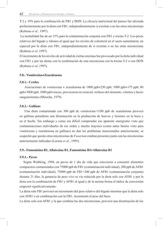 62 Micotoxinas y Micotoxicosis en Animales y Humanos
T-2 y 19% para la combinación de FB1 y DON. La eficacia nutricional del pienso fue afectada
preferentemente por la dieta con FB1, independientemente si existían o no las otras micotoxinas
(Kubena et al., 1997).
La mortalidad fue de un 15% para la contaminación conjunta con FB1 y toxina T-2. Los pesos
relativos del hígado y riñones al igual que los niveles de colesterol en el suero aumentaron, en
especial por la dieta con FB1, independientemente de si existían o no las otras micotoxinas
(Kubena et al.,1997).
El incremento de los niveles de actividad de ciertas enzimas fue provocado por la dieta individual
con FB1 y por las dietas con la combinación de esta micotoxina con la toxina T-2 o con DON
(Kubena et al.,1997).
5.8.- Vomitoxina+Zearalenona
5.8.1.- Cerdos
Asociaciones de vomitoxina + zearalenona de 1800 ppb+250 ppb; 1000 ppb+175 ppb; 60
ppb+3600 ppb; 1000 ppb+trazas, provocaron en esencial, rechazo del alimento, vómitos y heces
sanguinolentas (Mirocha, 1979).
5.8.2.- Gallinas
Una dieta contaminada con 300 ppb de vomitoxina+1100 ppb de zearalenona provocó
en gallinas ponedoras una disminución en la producción de huevos y lesiones en la boca y
en el buche. Sin embargo y como era difícil comprender ese aparente sinergismo visto que
contaminaciones individuales de ese orden y mucho mayores (como antes hemos visto para
vomitoxina y zearalenona en gallinas) no dan los problemas mencionados anteriormente, se
sospechó que quizás otras micotoxinas de Fusarium estaban presentes junto con las micotoxinas
anteriormente indicadas (Leeson et al., 1995).
5.9.- Fumonisina B1, Aflatoxina B1, Fumonisina B1+Aflatoxina B1
5.9.1.- Pavos
Según Weibking, 1994, en pavos de 1 día de vida que estuvieron a consumir alimentos
compuestos contaminados con 75000 ppb de FB1 (contaminación individual), 200 ppb deAFB1
(contaminación individual), 75000 ppb de FB1+200 ppb de AFB1 (contaminación conjunta)
durante 21 días, la ganancia de peso vivo se vio reducida por la dieta solo con AFB1 y por la
dieta con la combinación de FB1 y AFB1 al igual y de la misma forma el índice de conversión
empeoró significativamente.
La dieta solo FB1 provocó un incremento del peso relativo del hígado mientras que la dieta solo
con AFB1 o en combinación con la FB1, incrementó el peso del bazo.
La dieta solo con AFB1 y la que combina las dos micotoxinas, provocó una disminución de los
 