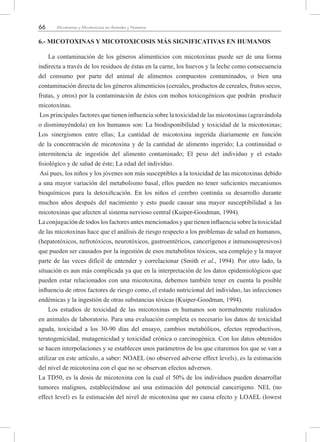 66 Micotoxinas y Micotoxicosis en Animales y Humanos
6.- MICOTOXINAS Y MICOTOXICOSIS MÁS SIGNIFICATIVAS EN HUMANOS
La contaminación de los géneros alimenticios con micotoxinas puede ser de una forma
indirecta a través de los residuos de éstas en la carne, los huevos y la leche como consecuencia
del consumo por parte del animal de alimentos compuestos contaminados, o bien una
contaminación directa de los géneros alimenticios (cereales, productos de cereales, frutos secos,
frutas, y otros) por la contaminación de éstos con mohos toxicogénicos que podrán producir
micotoxinas.
Los principales factores que tienen influencia sobre la toxicidad de las micotoxinas (agravándola
o disminuyéndola) en los humanos son: La biodisponibilidad y toxicidad de la micotoxinas;
Los sinergismos entre ellas; La cantidad de micotoxina ingerida diariamente en función
de la concentración de micotoxina y de la cantidad de alimento ingerido; La continuidad o
intermitencia de ingestión del alimento contaminado; El peso del individuo y el estado
fisiológico y de salud de éste; La edad del individuo.
Así pues, los niños y los jóvenes son más susceptibles a la toxicidad de las micotoxinas debido
a una mayor variación del metabolismo basal, ellos pueden no tener suficientes mecanismos
bioquímicos para la detoxificación. En los niños el cerebro continúa su desarrollo durante
muchos años después del nacimiento y esto puede causar una mayor susceptibilidad a las
micotoxinas que afecten al sistema nervioso central (Kuiper-Goodman, 1994).
La conjugación de todos los factores antes mencionados y que tienen influencia sobre la toxicidad
de las micotoxinas hace que el análisis de riesgo respecto a los problemas de salud en humanos,
(hepatotóxicos, nefrotóxicos, neurotóxicos, gastroentéricos, cancerígenos e inmunosupresivos)
que pueden ser causados por la ingestión de esos metabolitos tóxicos, sea complejo y la mayor
parte de las veces difícil de entender y correlacionar (Smith et al., 1994). Por otro lado, la
situación es aun más complicada ya que en la interpretación de los datos epidemiológicos que
pueden estar relacionados con una micotoxina, debemos también tener en cuenta la posible
influencia de otros factores de riesgo como, el estado nutricional del individuo, las infecciones
endémicas y la ingestión de otras substancias tóxicas (Kuiper-Goodman, 1994).
Los estudios de toxicidad de las micotoxinas en humanos son normalmente realizados
en animales de laboratorio. Para una evaluación completa es necesario los datos de toxicidad
aguda, toxicidad a los 30-90 días del ensayo, cambios metabólicos, efectos reproductivos,
teratogenicidad, mutagenicidad y toxicidad crónica o carcinogénica. Con los datos obtenidos
se hacen interpolaciones y se establecen unos parámetros de los que citaremos los que se van a
utilizar en este artículo, a saber: NOAEL (no observed adverse effect levels), es la estimación
del nivel de micotoxina con el que no se observan efectos adversos.
La TD50, es la dosis de micotoxina con la cual el 50% de los individuos pueden desarrollar
tumores malignos, estableciéndose así una estimación del potencial cancerigeno. NEL (no
effect level) es la estimación del nivel de micotoxina que no causa efecto y LOAEL (lowest
 