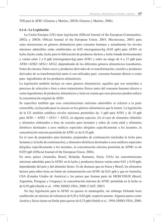 69Micotoxinas y Micotoxicosis en Animales y Humanos
TDI para la AFB1 (Gimeno y Martins, 2003b; Gimeno y Martins, 2006).
6.1.4.- La Legislación
La Unión Europea (UE) tiene legislación (Official Journal of the European Communities,
2002a y 2002b; Official Journal of the European Union, 2003; Micotoxinas, 2003) para
estas micotoxinas en géneros alimenticios para consumo humano y actualmente los niveles
máximos admisibles están establecidos en 0,05 microgramos/kg (0,05 ppb) para AFM1 en
leche (leche cruda, leche para la fabricación de productos lácteos y leche tratada térmicamente)
y varían entre 2 a 8 ppb (microgramos/kg) para AFB1 y entre un rango de 4 a 15 ppb para
AFB1+AFB2+AFG1+AFG2, dependiendo de los diferentes géneros alimenticios (cacahuetes,
frutos de cáscara, frutos secos y productos derivados de su transformación, cereales y productos
derivados de su transformación) tanto si son utilizados para consumo humano directo o como
para ingredientes de los productos alimenticios.
La legislación también incluye en estos géneros alimenticios, aquellos que son sometidos a
procesos de selección o bien a otros tratamientos físicos antes del consumo humano directo o
como ingredientes de productos alimenticios y tiene en cuenta que esos procesos pueden reducir
la concentración original de AFB1.
Se especifica también que esas concentraciones máximas admisibles se refieren a la parte
comestible, excluyendo pues la cáscara en los géneros alimenticios que la tienen. La legislación
de la UE también establece niveles máximos permitidos de, 5 ppb para AFB1 y de 10 ppb
para AFB1 + AFB2 + AFG1 + AFG2, en algunas especias. En el caso de alimentos infantiles
y alimentos elaborados a base de cereales para lactantes y niños de corta edad y alimentos
dietéticos destinados a usos médicos especiales dirigidos específicamente a los lactantes, la
concentración máxima permitida de AFB1 es de 0,10 ppb.
En el caso de preparados para lactantes, preparados de continuación (incluidas la leche para
lactantes y la leche de continuación), y alimentos dietéticos destinados a usos médicos especiales
dirigidos específicamente a los lactantes, la concentración máxima permitida de AFM1 es de
0,025 ppb (Official Journal of the European Union, 2004).
En otros países (Australia, Brasil, Holanda, Rumania, Suiza, USA) las concentraciones
máximas admitidas para la AFM1 en la leche y productos lácteos varían entre 0,01 y 0,50 ppb,
dependiendo del país y del alimento lácteo. Es de destacar que en Suiza y Brasil, los alimentos
lácteos para niños tiene un límite de contaminación con AFM1 de 0,01 ppb y que en Australia,
USA (Estados Unidos de América) y los países que forman parte de MERCOSUR (Brasil,
Argentina, Paraguay y Uruguay), la concentración máxima de AFM1 permitida en la leche es
de 0,50 ppb (Smith et al., 1994; EHSO; FDA, 2000; CAST, 2003)
No hay legislación para la AFM1 en quesos ni mantequilla, sin embargo Holanda tiene
establecido un máximo de tolerancia de 0,20 y 0,02 ppb, respectivamente. Algunos países como
Austria y Suiza tienen un límite para quesos de 0,25 ppb (Smith et al., 1994; EHSO; FDA, 2000;
 