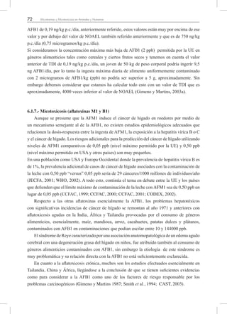 72 Micotoxinas y Micotoxicosis en Animales y Humanos
AFB1 de 0,19 ng/kg p.c./día, anteriormente referido, estos valores están muy por encima de ese
valor y por debajo del valor de NOAEL también referido anteriormente y que es de 750 ng/kg
p.c./día (0,75 microgramos/kg p.c./día).
Si consideramos la concentración máxima más baja de AFB1 (2 ppb) permitida por la UE en
géneros alimenticios tales como cereales y ciertos frutos secos y tenemos en cuenta el valor
anterior de TDI de 0,19 ng/kg p.c./día, un joven de 50 kg de peso corporal podría ingerir 9,5
ng AFB1/día, por lo tanto la ingesta máxima diaria de alimento uniformemente contaminado
con 2 microgramos de AFB1/kg (ppb) no podría ser superior a 5 g, aproximadamente. Sin
embargo debemos considerar que estamos ha calcular todo esto con un valor de TDI que es
aproximadamente, 4000 veces inferior al valor de NOAEL (Gimeno y Martins, 2003a).
6.1.7.- Micotoxicosis (aflatoxinas M1 y B1)
Aunque se presume que la AFM1 induce el cáncer de hígado en roedores por medio de
un mecanismo semejante al de la AFB1, no existen estudios epidemiológicos adecuados que
relacionen la dosis-respuesta entre la ingesta de AFM1, la exposición a la hepatitis vírica B o C
y el cáncer de hígado. Los riesgos adicionales para la predicción del cáncer de hígado utilizando
niveles de AFM1 comparativos de 0,05 ppb (nivel máximo permitido por la UE) y 0,50 ppb
(nivel máximo permitido en USA y otros países) son muy pequeños.
En una población como USA y Europa Occidental donde la prevalencia de hepatitis vírica B es
de 1%, la prevalencia adicional de casos de cáncer de hígado asociados con la contaminación de
la leche con 0,50 ppb “versus” 0,05 ppb sería de 29 cánceres/1000 millones de individuos/año
(JECFA, 2001; WHO, 2002). A todo esto, continúa el tema en debate entre la UE y los países
que defienden que el límite máximo de contaminación de la leche con AFM1 sea de 0,50 ppb en
lugar de 0,05 ppb (CCFAC, 1999; CCFAC, 2000; CCFAC, 2001; CODEX, 2002).
Respecto a las otras aflatoxinas esencialmente la AFB1, los problemas hepatotóxicos
con significativas incidencias de cáncer de hígado se remontan al año 1971 y anteriores con
aflatoxicosis agudas en la India, África y Tailandia provocadas por el consumo de géneros
alimenticios, esencialmente, maíz, mandioca, arroz, cacahuetes, patatas dulces y plátanos,
contaminados con AFB1 en contaminaciones que podían oscilar entre 10 y 144000 ppb.
El síndrome de Reye caracterizado por una asociación anatomopatológica de un edema agudo
cerebral con una degeneración grasa del hígado en niños, fue atribuido también al consumo de
géneros alimenticios contaminados con AFB1, sin embargo la etiología de este síndrome es
muy problemática y su relación directa con la AFB1 no está suficientemente esclarecida.
En cuanto a la aflatoxicosis crónica, muchos son los estudios efectuados esencialmente en
Tailandia, China y África, llegándose a la conclusión de que se tienen suficientes evidencias
como para considerar a la AFB1 como uno de los factores de riesgo responsable por los
problemas carcinogénicos (Gimeno y Martins 1987; Smith et al., 1994; CAST, 2003).
 