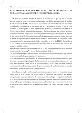 96 Micotoxinas y Micotoxicosis en Animales y Humanos
9.- DISPONIBILIDAD DE MÉTODOS DE ANÁLISIS DE MICOTOXINAS. LA
ZEARALENONA Y LA VOMITOXINA COMO BIOMARCADORES.
De entre los diferentes métodos de análisis de micotoxinas de que hoy día se dispone,
tenemos los que se basan en la cromatografía en capa fina (TLC), la cromatografía de líquidos
de alta resolución (HPLC) previo uso de las columnas de inmunoafinidad con anticuerpos
monoclonales específicos de la micotoxina que se va a analizar o bien sin el uso de estas
columnas, la cromatografía de gases-espectrometría de masas y los métodos que se basan en
ELISA (enzyme-linked immunoabsorbent assay). Queremos destacar que en estos últimos y
cuando los resultados son positivos, es aconsejable reconfirmar por cromatografía de líquidos
de alta resolución (HPLC) o por cromatografía de gases-espectrometría de masas. Todo esto
es debido a la posibilidad de obtener falsos positivos, esencialmente en los piensos, como
consecuencia de los anticuerpos policlónales contenidos en el kit de ELISA. Con el kit de
ELISA también se corre el riesgo de obtener concentraciones de micotoxina más elevadas que
las que en realidad existen.
A pesar de que los métodos de análisis basados en ELISA han mejorado mucho, ellos continúan
a ser técnicas de “screening”, y no son técnicas analíticas finales.
Los mejores métodos para el análisis de las micotoxinas tricotecenas son aquellos que se basan
en la cromatografía de gases-espectrometría de masas.
Es de vital importancia que la muestra de alimento para analizar sea representativa de la masa
alimentar a la que corresponde, para ello hay que seguir las normas oficiales de muestreo que
están publicadas en el Diario Oficial de la Unión Europea, 2006. Cuanto más lejos se este de
esa representatividad más riesgo se corre de que los resultados de análisis obtenidos puedan dar
conclusiones erradas al respecto del caso en cuestión.
Como hemos visto, la zearalenona y la vomitoxina o deoxinivalenol no tienen importancia
significativa en la avicultura, con excepción de la vomitoxina en gallinas y los posibles
sinergismos por la presencia de estas dos micotoxinas. Sin embargo, es importante analizarlas
en el pienso de pollos y la zearalenona en el pienso de gallinas, ya que nos pueden servir de
biomarcadores que nos indiquen que su presencia pueda implicar que existan otras micotoxinas
de Fusarium como la toxina T-2 y el diacetoxiscirpenol, las cuales tengamos también que
analizar.
 