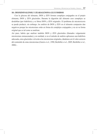 97Micotoxinas y Micotoxicosis en Animales y Humanos
10.- DEOXINIVALENOL Y ZEARALENONA GLUCOSIDOS
Con la glucosa del alimento, DON y ZEN forman complejos conjugados en el propio
alimento, DON y ZEN glucósidos. Durante la digestión del alimento esos complejos se
desdoblan (por hidrólisis) y se libera DON y ZEN originales. El problema de micotoxicosis
se puede producir, sin embargo, los análisis de DON y ZEN en el alimento compuesto dan
negativos porque las micotoxinas están en forma de complejos conjugados y no en su forma
original que es tal como se analizan.
Así pues, habría que analizar también DON y ZEN glucósidos (llamados vulgarmente
micotoxinas enmascaradas) y en realidad, si en el método de análisis aplicamos una hidrólisis
adecuada, estos glucósidos volverán a las micotoxinas originales, dándonos así el valor correcto
del contenido de estas micotoxinas (Gareis et al., 1990; Berthiller et al., 2005; Berthiller et al.,
2006) .
 