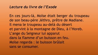 Lecture du livre de l’Exode
En ces jours-là, Moïse était berger du troupeau
de son beau-père Jéthro, prêtre de Madiane.
Il mena le troupeau au-delà du désert
et parvint à la montagne de Dieu, à l’Horeb.
L’ange du Seigneur lui apparut
dans la flamme d’un buisson en feu.
Moïse regarda : le buisson brûlait
sans se consumer.
 
