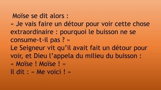 Moïse se dit alors :
« Je vais faire un détour pour voir cette chose
extraordinaire : pourquoi le buisson ne se
consume-t-il pas ? »
Le Seigneur vit qu’il avait fait un détour pour
voir, et Dieu l’appela du milieu du buisson :
« Moïse ! Moïse ! »
Il dit : « Me voici ! »
 