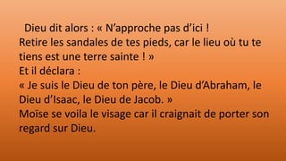 Dieu dit alors : « N’approche pas d’ici !
Retire les sandales de tes pieds, car le lieu où tu te
tiens est une terre sainte ! »
Et il déclara :
« Je suis le Dieu de ton père, le Dieu d’Abraham, le
Dieu d’Isaac, le Dieu de Jacob. »
Moïse se voila le visage car il craignait de porter son
regard sur Dieu.
 
