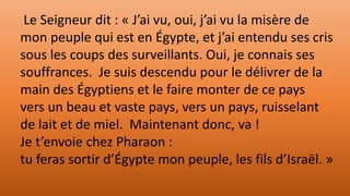 Le Seigneur dit : « J’ai vu, oui, j’ai vu la misère de
mon peuple qui est en Égypte, et j’ai entendu ses cris
sous les coups des surveillants. Oui, je connais ses
souffrances. Je suis descendu pour le délivrer de la
main des Égyptiens et le faire monter de ce pays
vers un beau et vaste pays, vers un pays, ruisselant
de lait et de miel. Maintenant donc, va !
Je t’envoie chez Pharaon :
tu feras sortir d’Égypte mon peuple, les fils d’Israël. »
 
