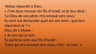 Moïse répondit à Dieu :
« J’irai donc trouver les fils d’Israël, et je leur dirai :
‘Le Dieu de vos pères m’a envoyé vers vous.’
Ils vont me demander quel est son nom ; que leur
répondrai-je ? »
Dieu dit à Moïse :
« Je suis qui je suis.
Tu parleras ainsi aux fils d’Israël :
‘Celui qui m’a envoyé vers vous, c’est : Je-suis’. »
 