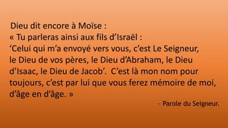 Dieu dit encore à Moïse :
« Tu parleras ainsi aux fils d’Israël :
‘Celui qui m’a envoyé vers vous, c’est Le Seigneur,
le Dieu de vos pères, le Dieu d’Abraham, le Dieu
d’Isaac, le Dieu de Jacob’. C’est là mon nom pour
toujours, c’est par lui que vous ferez mémoire de moi,
d’âge en d’âge. »
– Parole du Seigneur.
 