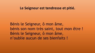 Le Seigneur est tendresse et pitié.
Bénis le Seigneur, ô mon âme,
bénis son nom très saint, tout mon être !
Bénis le Seigneur, ô mon âme,
n’oublie aucun de ses bienfaits !
 