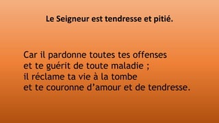 Car il pardonne toutes tes offenses
et te guérit de toute maladie ;
il réclame ta vie à la tombe
et te couronne d’amour et de tendresse.
Le Seigneur est tendresse et pitié.
 