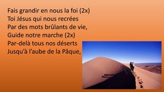 Fais grandir en nous la foi (2x)
Toi Jésus qui nous recrées
Par des mots brûlants de vie,
Guide notre marche (2x)
Par-delà tous nos déserts
Jusqu’à l’aube de la Pâque,
 