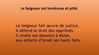 Le Seigneur fait œuvre de justice,
il défend le droit des opprimés.
Il révèle ses desseins à Moïse,
aux enfants d’Israël ses hauts faits.
Le Seigneur est tendresse et pitié.
 