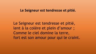 Le Seigneur est tendresse et pitié,
lent à la colère et plein d’amour ;
Comme le ciel domine la terre,
fort est son amour pour qui le craint.
Le Seigneur est tendresse et pitié.
 