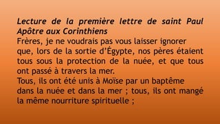 Lecture de la première lettre de saint Paul
Apôtre aux Corinthiens
Frères, je ne voudrais pas vous laisser ignorer
que, lors de la sortie d’Égypte, nos pères étaient
tous sous la protection de la nuée, et que tous
ont passé à travers la mer.
Tous, ils ont été unis à Moïse par un baptême
dans la nuée et dans la mer ; tous, ils ont mangé
la même nourriture spirituelle ;
 
