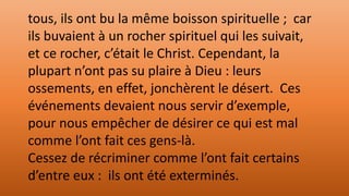 tous, ils ont bu la même boisson spirituelle ; car
ils buvaient à un rocher spirituel qui les suivait,
et ce rocher, c’était le Christ. Cependant, la
plupart n’ont pas su plaire à Dieu : leurs
ossements, en effet, jonchèrent le désert. Ces
événements devaient nous servir d’exemple,
pour nous empêcher de désirer ce qui est mal
comme l’ont fait ces gens-là.
Cessez de récriminer comme l’ont fait certains
d’entre eux : ils ont été exterminés.
 