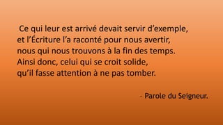Ce qui leur est arrivé devait servir d’exemple,
et l’Écriture l’a raconté pour nous avertir,
nous qui nous trouvons à la fin des temps.
Ainsi donc, celui qui se croit solide,
qu’il fasse attention à ne pas tomber.
– Parole du Seigneur.
 