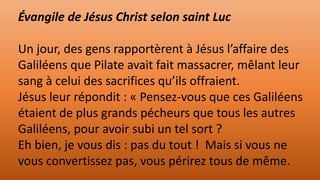 Évangile de Jésus Christ selon saint Luc
Un jour, des gens rapportèrent à Jésus l’affaire des
Galiléens que Pilate avait fait massacrer, mêlant leur
sang à celui des sacrifices qu’ils offraient.
Jésus leur répondit : « Pensez-vous que ces Galiléens
étaient de plus grands pécheurs que tous les autres
Galiléens, pour avoir subi un tel sort ?
Eh bien, je vous dis : pas du tout ! Mais si vous ne
vous convertissez pas, vous périrez tous de même.
 