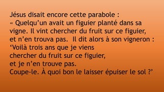 Jésus disait encore cette parabole :
« Quelqu’un avait un figuier planté dans sa
vigne. Il vint chercher du fruit sur ce figuier,
et n’en trouva pas. Il dit alors à son vigneron :
‘Voilà trois ans que je viens
chercher du fruit sur ce figuier,
et je n’en trouve pas.
Coupe-le. À quoi bon le laisser épuiser le sol ?’
 