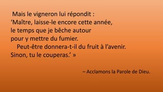 Mais le vigneron lui répondit :
‘Maître, laisse-le encore cette année,
le temps que je bêche autour
pour y mettre du fumier.
Peut-être donnera-t-il du fruit à l’avenir.
Sinon, tu le couperas.’ »
– Acclamons la Parole de Dieu.
 