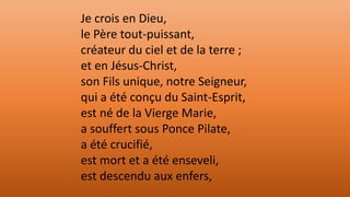 Je crois en Dieu,
le Père tout-puissant,
créateur du ciel et de la terre ;
et en Jésus-Christ,
son Fils unique, notre Seigneur,
qui a été conçu du Saint-Esprit,
est né de la Vierge Marie,
a souffert sous Ponce Pilate,
a été crucifié,
est mort et a été enseveli,
est descendu aux enfers,
 