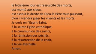 le troisième jour est ressuscité des morts,
est monté aux cieux,
est assis à la droite de Dieu le Père tout-puissant,
d’où il viendra juger les vivants et les morts.
Je crois en l’Esprit-Saint,
à la sainte Eglise catholique,
à la communion des saints,
à la rémission des péchés,
à la résurrection de la chair,
à la vie éternelle.
Amen.
 