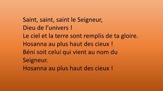 Saint, saint, saint le Seigneur,
Dieu de l’univers !
Le ciel et la terre sont remplis de ta gloire.
Hosanna au plus haut des cieux !
Béni soit celui qui vient au nom du
Seigneur.
Hosanna au plus haut des cieux !
 