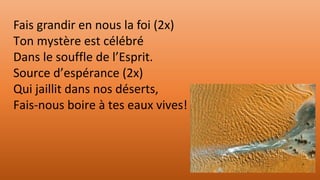 Fais grandir en nous la foi (2x)
Ton mystère est célébré
Dans le souffle de l’Esprit.
Source d’espérance (2x)
Qui jaillit dans nos déserts,
Fais-nous boire à tes eaux vives!
 