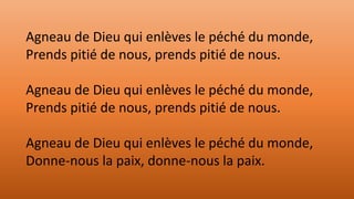 Agneau de Dieu qui enlèves le péché du monde,
Prends pitié de nous, prends pitié de nous.
Agneau de Dieu qui enlèves le péché du monde,
Prends pitié de nous, prends pitié de nous.
Agneau de Dieu qui enlèves le péché du monde,
Donne-nous la paix, donne-nous la paix.
 