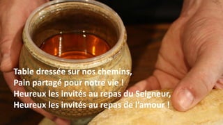 Table dressée sur nos chemins,
Pain partagé pour notre vie !
Heureux les invités au repas du Seigneur,
Heureux les invités au repas de l’amour !
 