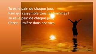 Tu es le pain de chaque jour,
Pain qui rassemble tous les hommes !
Tu es le pain de chaque jour,
Christ, lumière dans nos vies.
 