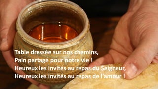 Table dressée sur nos chemins,
Pain partagé pour notre vie !
Heureux les invités au repas du Seigneur,
Heureux les invités au repas de l’amour !
 