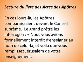 Lecture du livre des Actes des Apôtres
En ces jours-là, les Apôtres
comparaissaient devant le Conseil
suprême. Le grand prêtre les
interrogea : « Nous vous avions
formellement interdit d’enseigner au
nom de celui-là, et voilà que vous
remplissez Jérusalem de votre
enseignement.
 