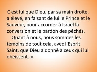 C’est lui que Dieu, par sa main droite,
a élevé, en faisant de lui le Prince et le
Sauveur, pour accorder à Israël la
conversion et le pardon des péchés.
Quant à nous, nous sommes les
témoins de tout cela, avec l’Esprit
Saint, que Dieu a donné à ceux qui lui
obéissent. »
 