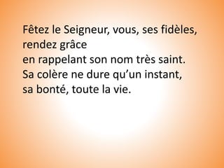 Fêtez le Seigneur, vous, ses fidèles,
rendez grâce
en rappelant son nom très saint.
Sa colère ne dure qu’un instant,
sa bonté, toute la vie.
 