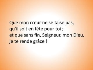 Que mon cœur ne se taise pas,
qu’il soit en fête pour toi ;
et que sans fin, Seigneur, mon Dieu,
je te rende grâce !
 