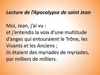 Lecture de l’Apocalypse de saint Jean
Moi, Jean, j’ai vu :
et j’entendis la voix d’une multitude
d’anges qui entouraient le Trône, les
Vivants et les Anciens ;
ils étaient des myriades de myriades,
par milliers de milliers.
 