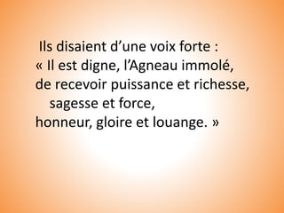 Ils disaient d’une voix forte :
« Il est digne, l’Agneau immolé,
de recevoir puissance et richesse,
sagesse et force,
honneur, gloire et louange. »
 