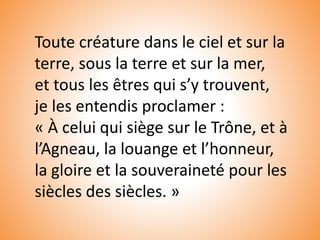 Toute créature dans le ciel et sur la
terre, sous la terre et sur la mer,
et tous les êtres qui s’y trouvent,
je les entendis proclamer :
« À celui qui siège sur le Trône, et à
l’Agneau, la louange et l’honneur,
la gloire et la souveraineté pour les
siècles des siècles. »
 