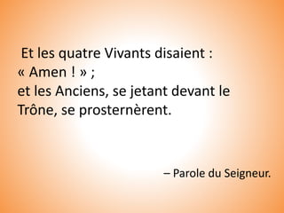 Et les quatre Vivants disaient :
« Amen ! » ;
et les Anciens, se jetant devant le
Trône, se prosternèrent.
– Parole du Seigneur.
 