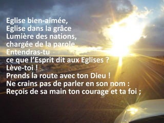Eglise bien-aimée,
Eglise dans la grâce
Lumière des nations,
chargée de la parole
Entendras-tu
ce que l’Esprit dit aux Eglises ?
Lève-toi !
Prends la route avec ton Dieu !
Ne crains pas de parler en son nom :
Reçois de sa main ton courage et ta foi ;
 