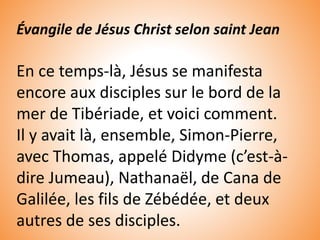 Évangile de Jésus Christ selon saint Jean
En ce temps-là, Jésus se manifesta
encore aux disciples sur le bord de la
mer de Tibériade, et voici comment.
Il y avait là, ensemble, Simon-Pierre,
avec Thomas, appelé Didyme (c’est-à-
dire Jumeau), Nathanaël, de Cana de
Galilée, les fils de Zébédée, et deux
autres de ses disciples.
 