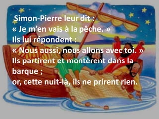 Simon-Pierre leur dit :
« Je m’en vais à la pêche. »
Ils lui répondent :
« Nous aussi, nous allons avec toi. »
Ils partirent et montèrent dans la
barque ;
or, cette nuit-là, ils ne prirent rien.
 