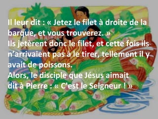 Il leur dit : « Jetez le filet à droite de la
barque, et vous trouverez. »
Ils jetèrent donc le filet, et cette fois ils
n’arrivaient pas à le tirer, tellement il y
avait de poissons.
Alors, le disciple que Jésus aimait
dit à Pierre : « C’est le Seigneur ! »
 