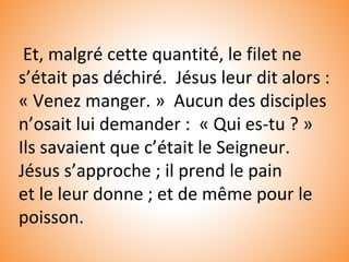 Et, malgré cette quantité, le filet ne
s’était pas déchiré. Jésus leur dit alors :
« Venez manger. » Aucun des disciples
n’osait lui demander : « Qui es-tu ? »
Ils savaient que c’était le Seigneur.
Jésus s’approche ; il prend le pain
et le leur donne ; et de même pour le
poisson.
 